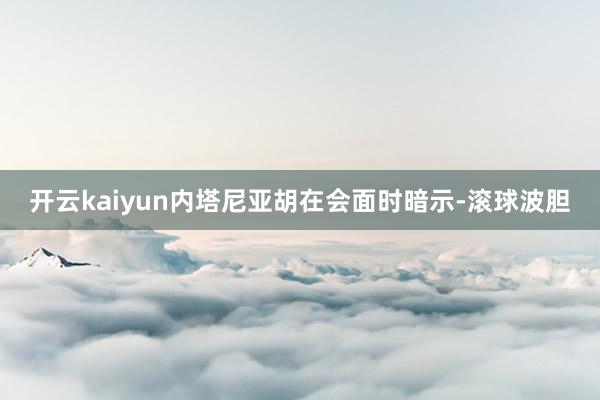 开云kaiyun内塔尼亚胡在会面时暗示-滚球波胆