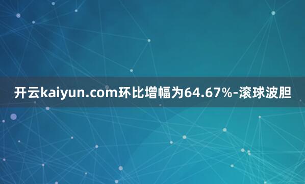 开云kaiyun.com环比增幅为64.67%-滚球波胆