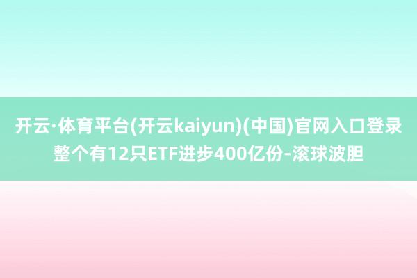 开云·体育平台(开云kaiyun)(中国)官网入口登录整个有12只ETF进步400亿份-滚球波胆