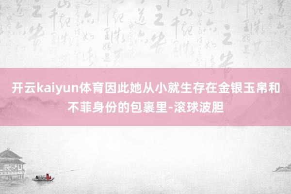 开云kaiyun体育因此她从小就生存在金银玉帛和不菲身份的包裹里-滚球波胆