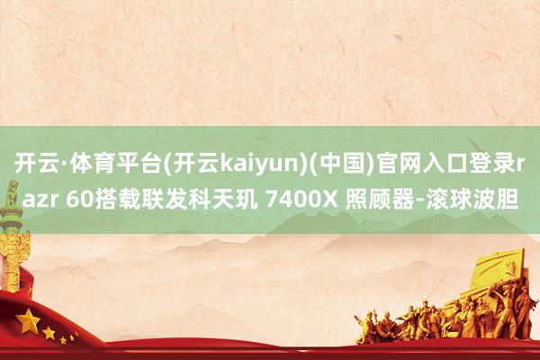 开云·体育平台(开云kaiyun)(中国)官网入口登录razr 60搭载联发科天玑 7400X 照顾器-滚球波胆