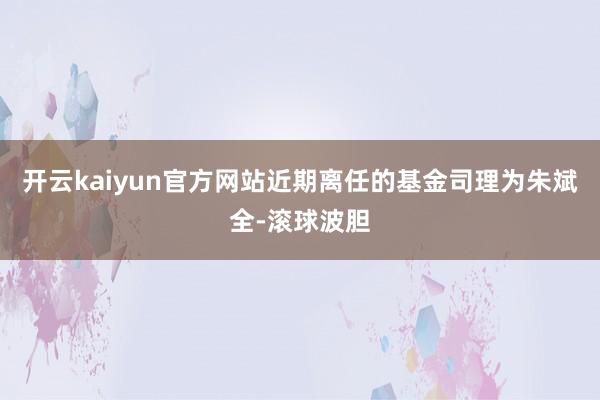 开云kaiyun官方网站近期离任的基金司理为朱斌全-滚球波胆