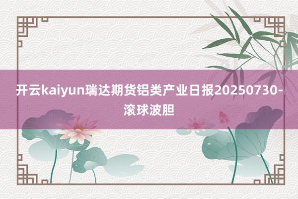 开云kaiyun瑞达期货铝类产业日报20250730-滚球波胆
