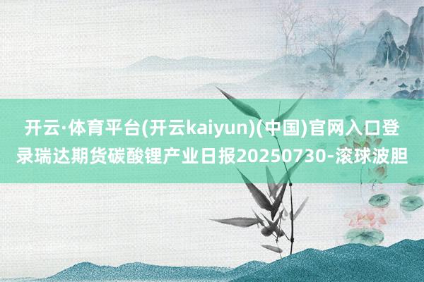 开云·体育平台(开云kaiyun)(中国)官网入口登录瑞达期货碳酸锂产业日报20250730-滚球波胆