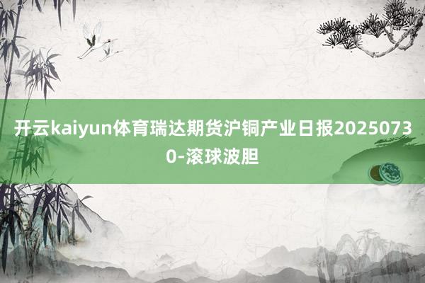 开云kaiyun体育瑞达期货沪铜产业日报20250730-滚球波胆