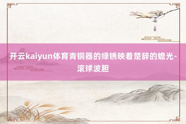 开云kaiyun体育青铜器的绿锈映着楚辞的蟾光-滚球波胆