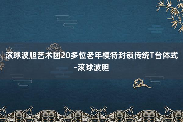 滚球波胆艺术团20多位老年模特封锁传统T台体式-滚球波胆