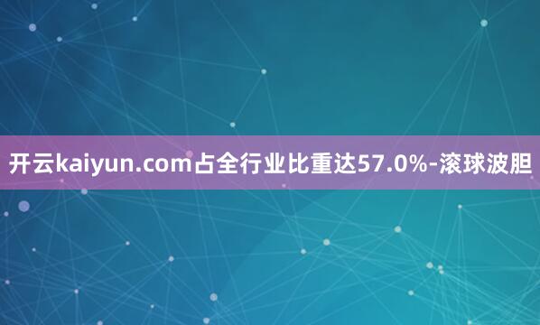 开云kaiyun.com占全行业比重达57.0%-滚球波胆