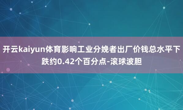 开云kaiyun体育影响工业分娩者出厂价钱总水平下跌约0.42个百分点-滚球波胆