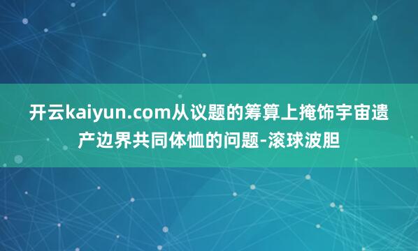 开云kaiyun.com从议题的筹算上掩饰宇宙遗产边界共同体恤的问题-滚球波胆