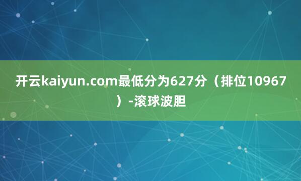 开云kaiyun.com最低分为627分（排位10967）-滚球波胆