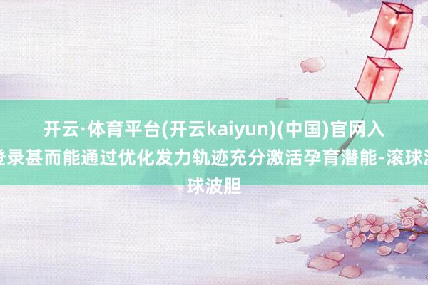 开云·体育平台(开云kaiyun)(中国)官网入口登录甚而能通过优化发力轨迹充分激活孕育潜能-滚球波胆