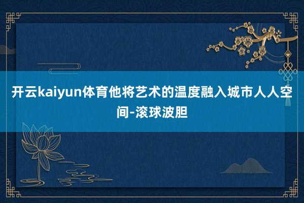 开云kaiyun体育他将艺术的温度融入城市人人空间-滚球波胆