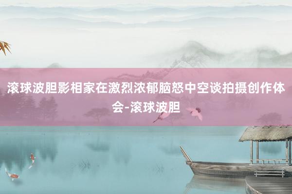 滚球波胆影相家在激烈浓郁脑怒中空谈拍摄创作体会-滚球波胆