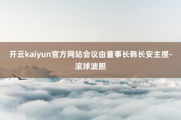 开云kaiyun官方网站会议由董事长韩长安主捏-滚球波胆