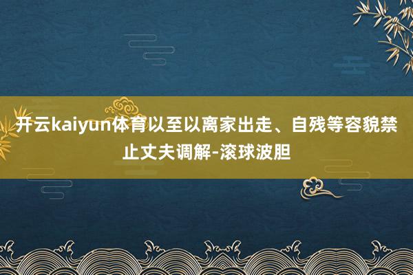 开云kaiyun体育以至以离家出走、自残等容貌禁止丈夫调解-滚球波胆