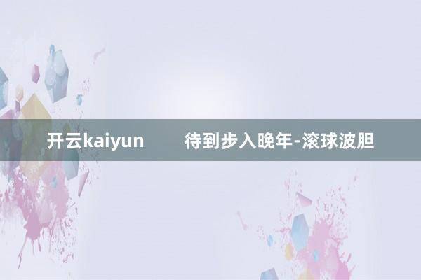 开云kaiyun 待到步入晚年-滚球波胆