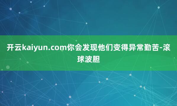 开云kaiyun.com你会发现他们变得异常勤苦-滚球波胆