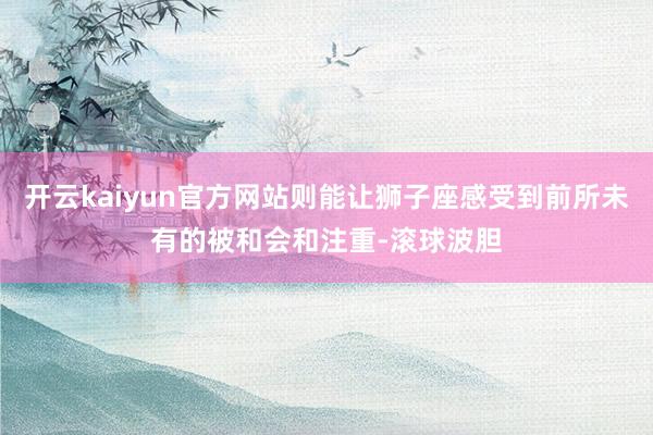 开云kaiyun官方网站则能让狮子座感受到前所未有的被和会和注重-滚球波胆