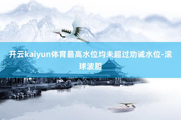 开云kaiyun体育最高水位均未超过劝诫水位-滚球波胆
