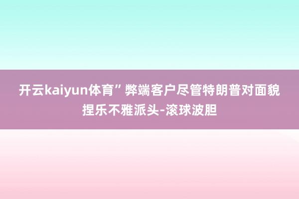 开云kaiyun体育”　　弊端客户　　尽管特朗普对面貌捏乐不雅派头-滚球波胆