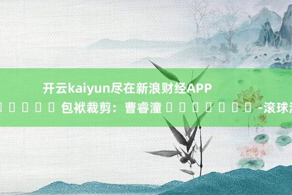 开云kaiyun尽在新浪财经APP            						包袱裁剪：曹睿潼 							-滚球波胆