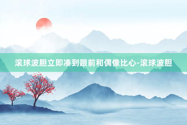 滚球波胆立即凑到跟前和偶像比心-滚球波胆
