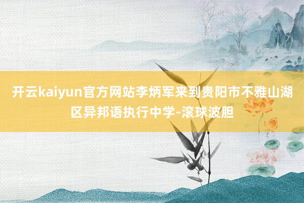 开云kaiyun官方网站李炳军来到贵阳市不雅山湖区异邦语执行中学-滚球波胆